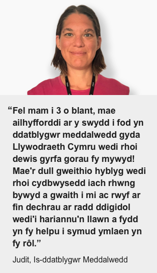 Fel mam i 3 o blant, mae ailhyfforddi ar y swydd i fod yn ddatblygwr meddalwedd gyda Llywodraeth Cymru wedi rhoi dewis gyrfa gorau fy mywyd! Mae'r dull gweithio hyblyg wedi rhoi cydbwysedd iach rhwng bywyd a gwaith i mi ac rwyf ar fin dechrau ar radd ddigidol wedi'i hariannu'n llawn a fydd yn fy helpu i symud ymlaen yn fy rôl. (Judit, Is-ddatblygwr Meddalwedd)